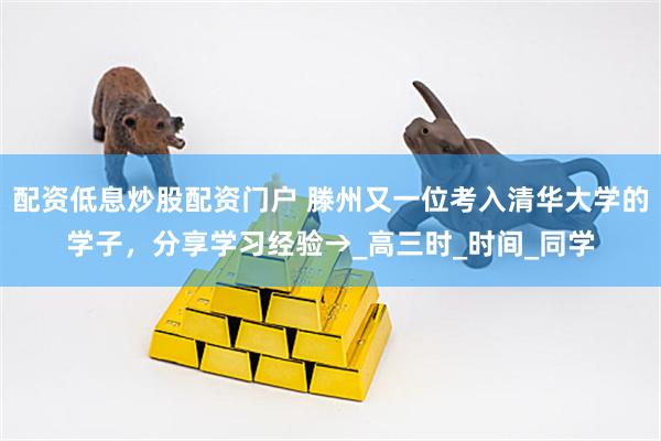 配资低息炒股配资门户 滕州又一位考入清华大学的学子，分享学习经验→_高三时_时间_同学