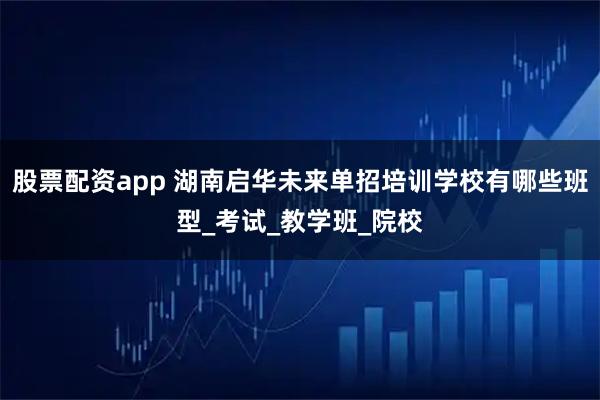 股票配资app 湖南启华未来单招培训学校有哪些班型_考试_教学班_院校