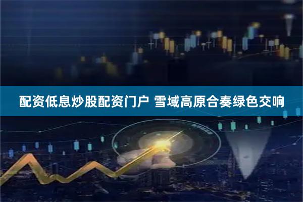 配资低息炒股配资门户 雪域高原合奏绿色交响