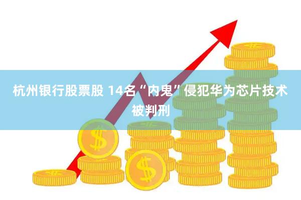 杭州银行股票股 14名“内鬼”侵犯华为芯片技术被判刑