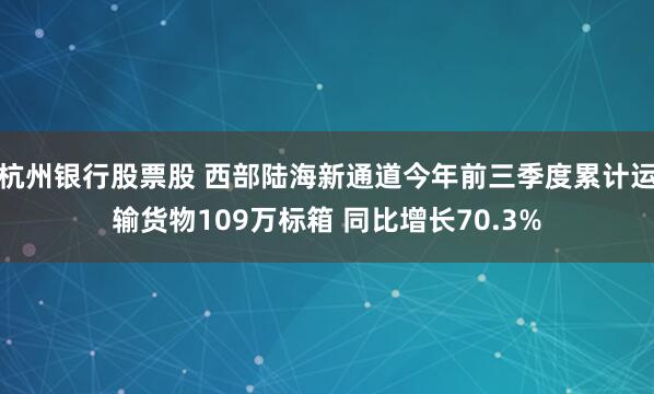 杭州银行股票股 西部陆海新通道今年前三季度累计运输货物109万标箱 同比增长70.3%