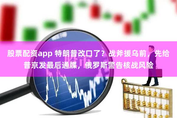 股票配资app 特朗普改口了？战斧援乌前，先给普京发最后通牒，俄罗斯警告核战风险