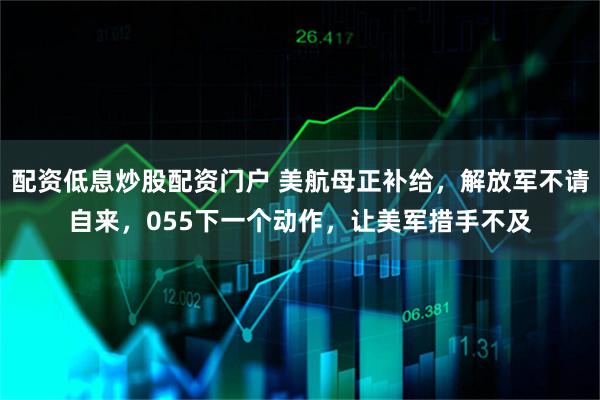 配资低息炒股配资门户 美航母正补给，解放军不请自来，055下一个动作，让美军措手不及