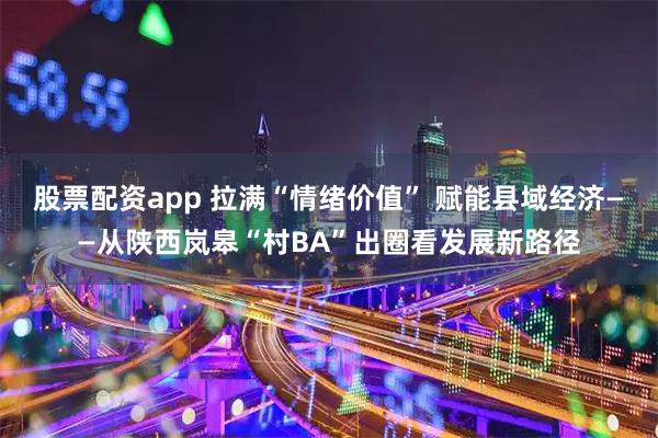 股票配资app 拉满“情绪价值” 赋能县域经济——从陕西岚皋“村BA”出圈看发展新路径