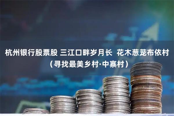 杭州银行股票股 三江口畔岁月长  花木葱茏布依村（寻找最美乡村·中寨村）