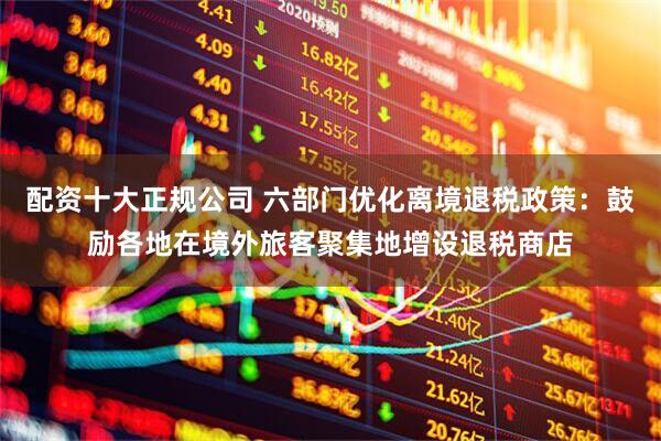 配资十大正规公司 六部门优化离境退税政策：鼓励各地在境外旅客聚集地增设退税商店