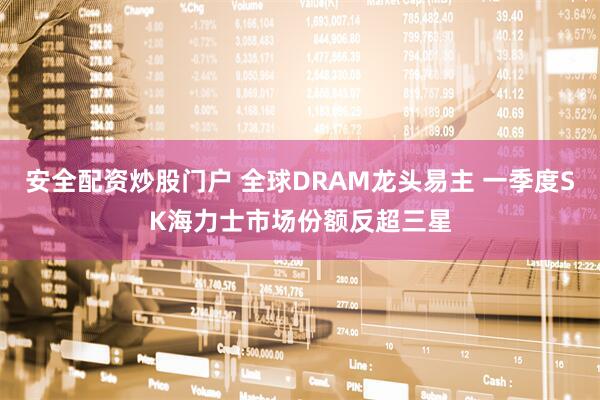 安全配资炒股门户 全球DRAM龙头易主 一季度SK海力士市场份额反超三星