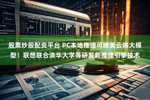 股票炒股配资平台 PC本地推理可媲美云端大模型！联想联合清华大学等研发新推理引擎技术