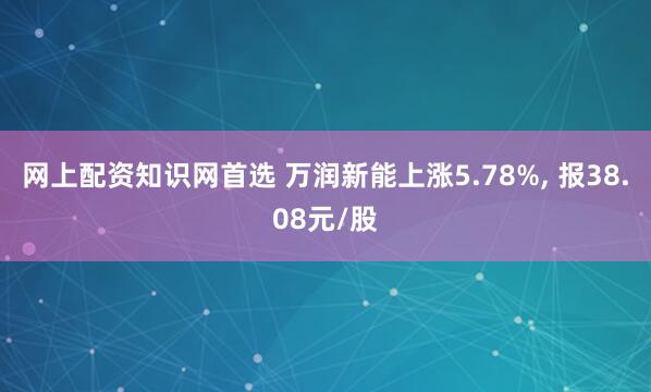 网上配资知识网首选 万润新能上涨5.78%, 报38.08元/股