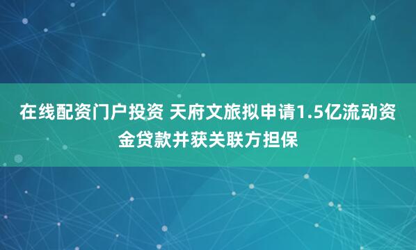 在线配资门户投资 天府文旅拟申请1.5亿流动资金贷款并获关联方担保