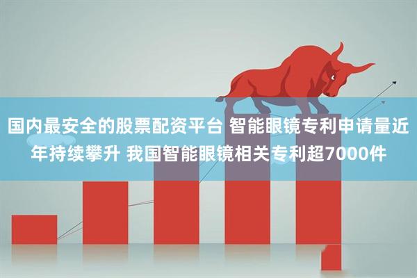 国内最安全的股票配资平台 智能眼镜专利申请量近年持续攀升 我国智能眼镜相关专利超7000件