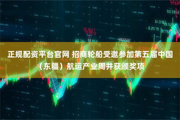正规配资平台官网 招商轮船受邀参加第五届中国（东疆）航运产业周并获颁奖项