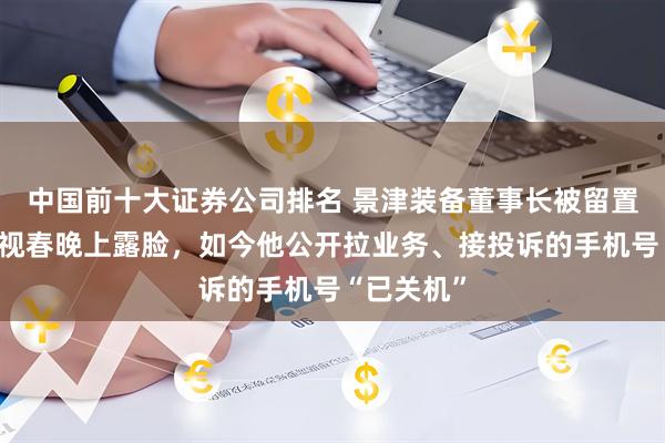中国前十大证券公司排名 景津装备董事长被留置！曾在央视春晚上露脸，如今他公开拉业务、接投诉的手机号“已关机”