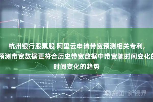 杭州银行股票股 阿里云申请带宽预测相关专利, 能使预测带宽数据更符合历史带宽数据中带宽随时间变化的趋势