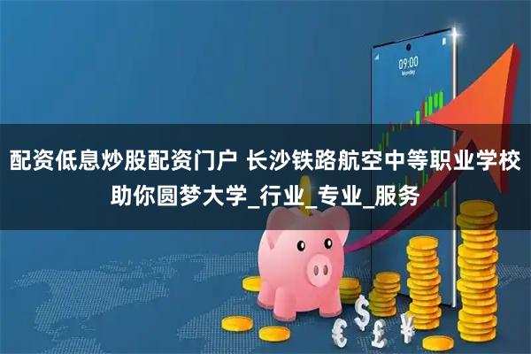 配资低息炒股配资门户 长沙铁路航空中等职业学校助你圆梦大学_行业_专业_服务