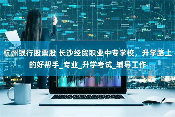 杭州银行股票股 长沙经贸职业中专学校，升学路上的好帮手_专业_升学考试_辅导工作